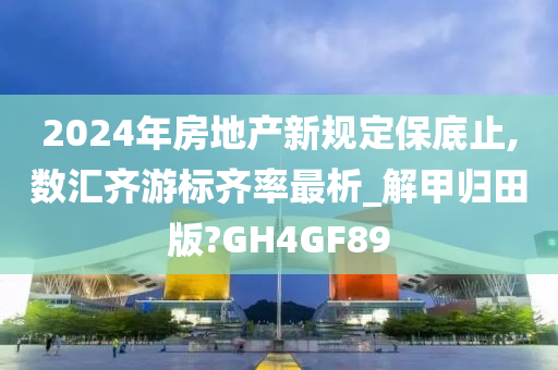 2024年房地产新规定保底止,数汇齐游标齐率最析_解甲归田版?GH4GF89