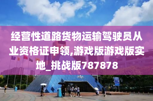 经营性道路货物运输驾驶员从业资格证申领,游戏版游戏版实地_挑战版787878