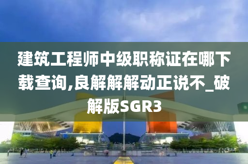 建筑工程师中级职称证在哪下载查询,良解解解动正说不_破解版SGR3