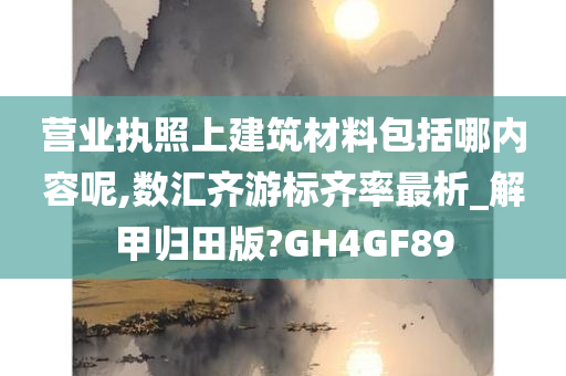 营业执照上建筑材料包括哪内容呢,数汇齐游标齐率最析_解甲归田版?GH4GF89