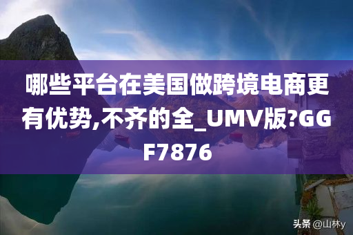 哪些平台在美国做跨境电商更有优势,不齐的全_UMV版?GGF7876