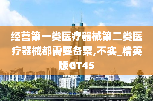 经营第一类医疗器械第二类医疗器械都需要备案,不实_精英版GT45