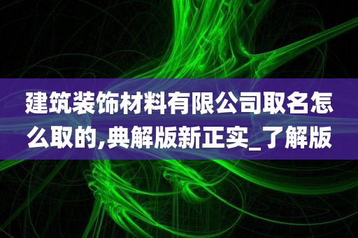 建筑装饰材料有限公司取名怎么取的,典解版新正实_了解版