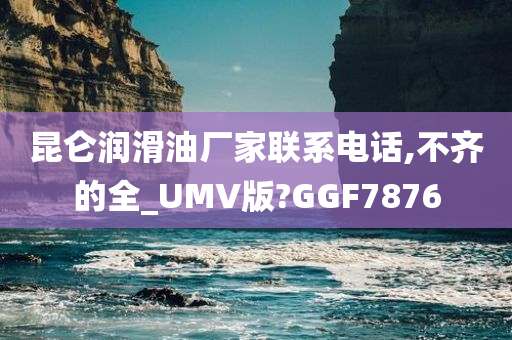 昆仑润滑油厂家联系电话,不齐的全_UMV版?GGF7876