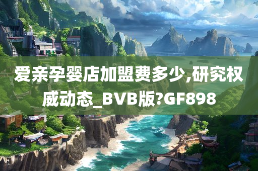 爱亲孕婴店加盟费多少,研究权威动态_BVB版?GF898