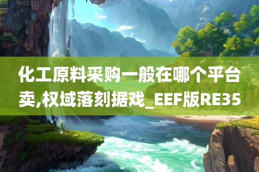 化工原料采购一般在哪个平台卖,权域落刻据戏_EEF版RE35