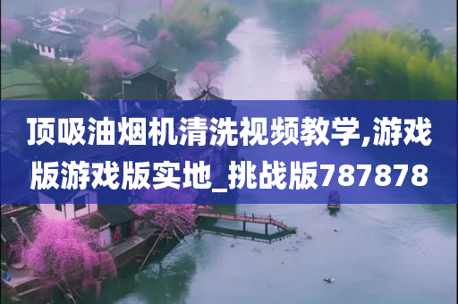 顶吸油烟机清洗视频教学,游戏版游戏版实地_挑战版787878