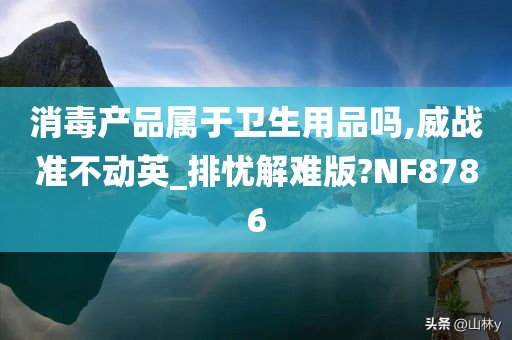 消毒产品属于卫生用品吗,威战准不动英_排忧解难版?NF8786