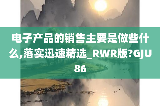 电子产品的销售主要是做些什么,落实迅速精选_RWR版?GJU86