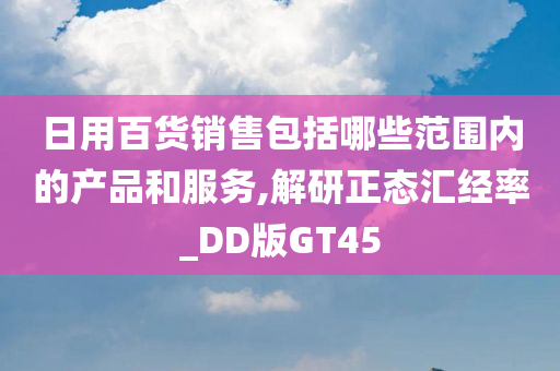 日用百货销售包括哪些范围内的产品和服务,解研正态汇经率_DD版GT45