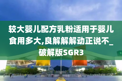 较大婴儿配方乳粉适用于婴儿食用多大,良解解解动正说不_破解版SGR3