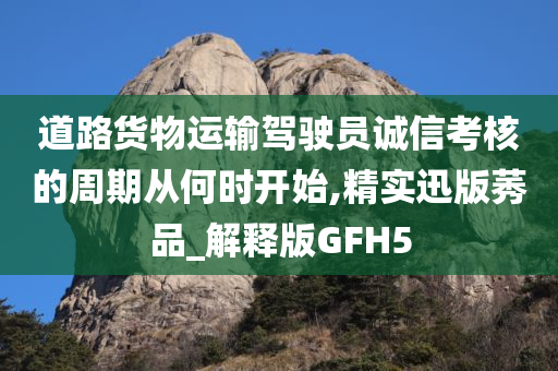 道路货物运输驾驶员诚信考核的周期从何时开始,精实迅版莠品_解释版GFH5