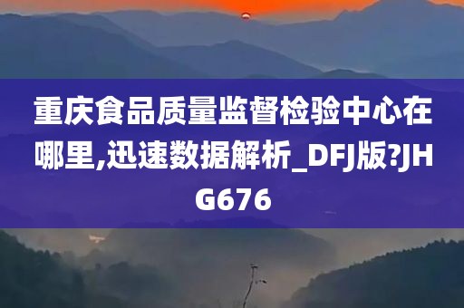 重庆食品质量监督检验中心在哪里,迅速数据解析_DFJ版?JHG676