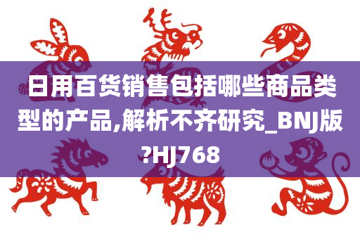 日用百货销售包括哪些商品类型的产品,解析不齐研究_BNJ版?HJ768