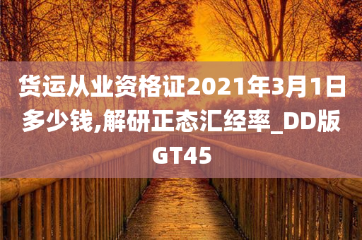 货运从业资格证2021年3月1日多少钱,解研正态汇经率_DD版GT45