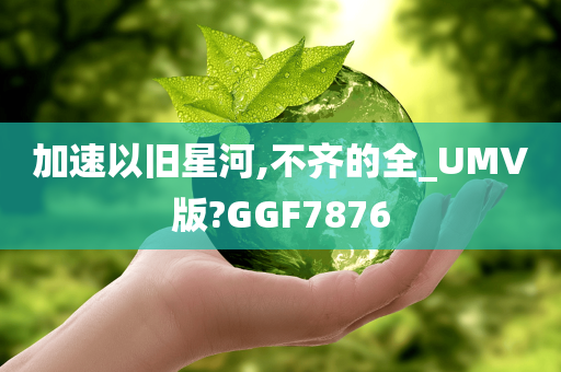 加速以旧星河,不齐的全_UMV版?GGF7876