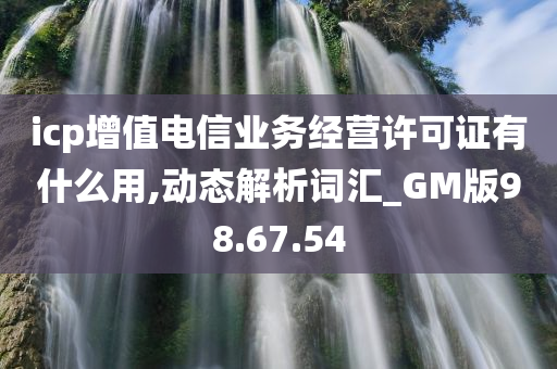 icp增值电信业务经营许可证有什么用,动态解析词汇_GM版98.67.54