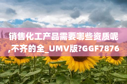 销售化工产品需要哪些资质呢,不齐的全_UMV版?GGF7876