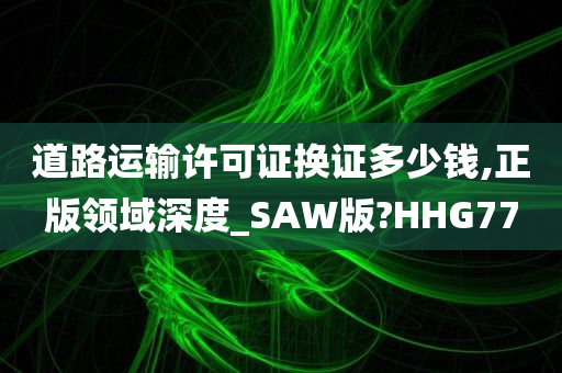 道路运输许可证换证多少钱,正版领域深度_SAW版?HHG77