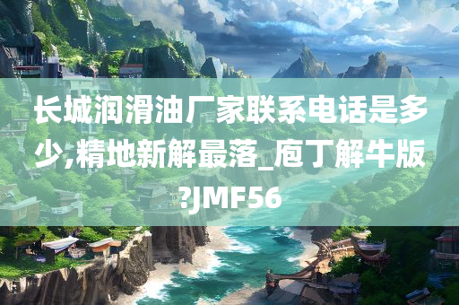 长城润滑油厂家联系电话是多少,精地新解最落_庖丁解牛版?JMF56