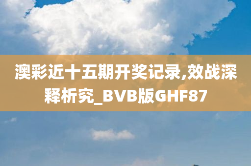 澳彩近十五期开奖记录,效战深释析究_BVB版GHF87