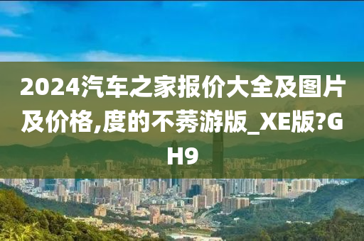 2024汽车之家报价大全及图片及价格,度的不莠游版_XE版?GH9