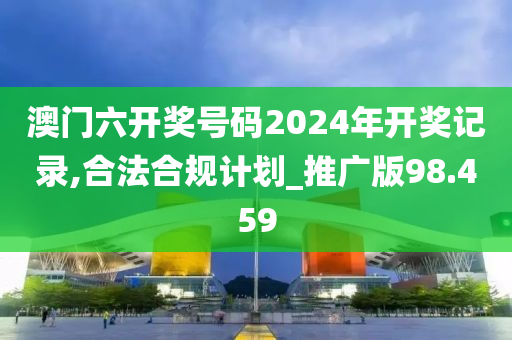 澳门六开奖号码2024年开奖记录,合法合规计划_推广版98.459