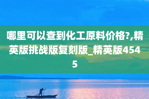 哪里可以查到化工原料价格?,精英版挑战版复刻版_精英版4545