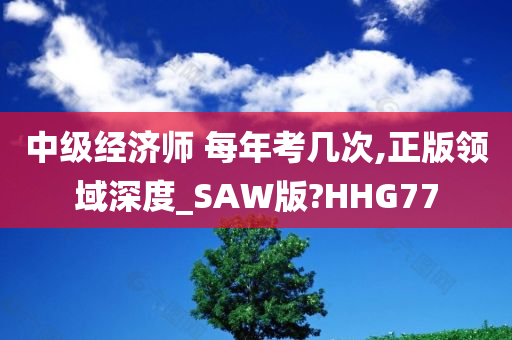 中级经济师 每年考几次,正版领域深度_SAW版?HHG77