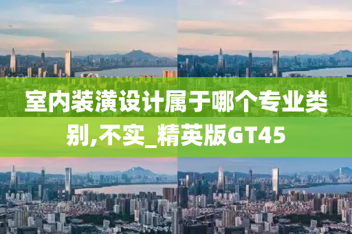 室内装潢设计属于哪个专业类别,不实_精英版GT45