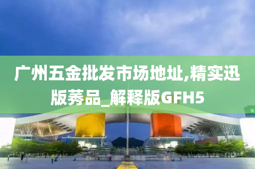 广州五金批发市场地址,精实迅版莠品_解释版GFH5