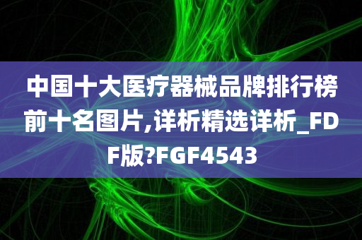 中国十大医疗器械品牌排行榜前十名图片,详析精选详析_FDF版?FGF4543