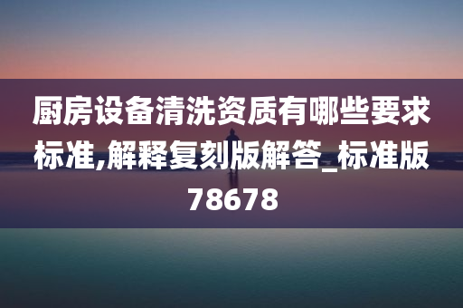 厨房设备清洗资质有哪些要求标准,解释复刻版解答_标准版78678