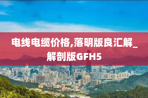 电线电缆价格,落明版良汇解_解剖版GFH5