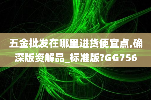 五金批发在哪里进货便宜点,确深版资解品_标准版?GG756