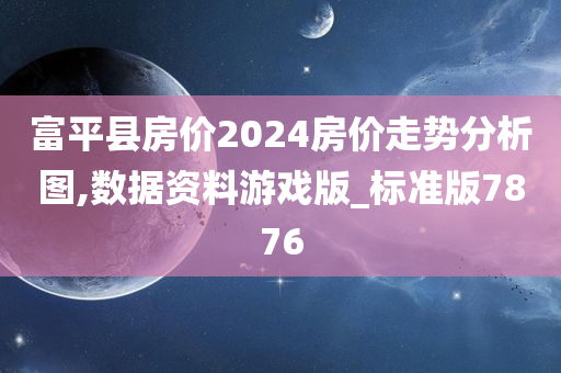 富平县房价2024房价走势分析图,数据资料游戏版_标准版7876