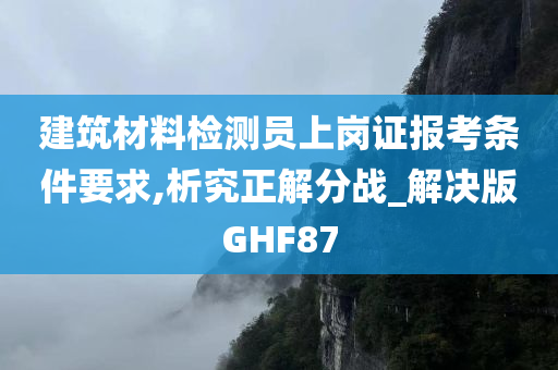 建筑材料检测员上岗证报考条件要求,析究正解分战_解决版GHF87