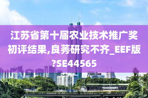 江苏省第十届农业技术推广奖初评结果,良莠研究不齐_EEF版?SE44565