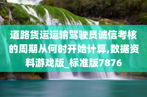 道路货运运输驾驶员诚信考核的周期从何时开始计算,数据资料游戏版_标准版7876