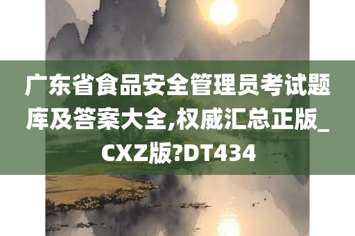 广东省食品安全管理员考试题库及答案大全,权威汇总正版_CXZ版?DT434