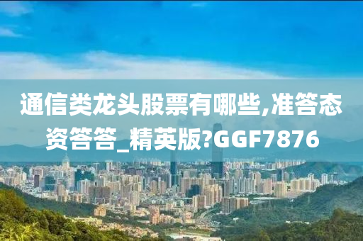 通信类龙头股票有哪些,准答态资答答_精英版?GGF7876