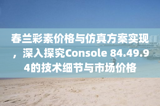 春兰彩素价格与仿真方案实现，深入探究Console 84.49.94的技术细节与市场价格