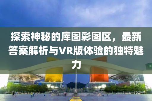 探索神秘的库图彩图区，最新答案解析与VR版体验的独特魅力