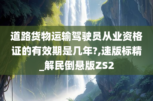 道路货物运输驾驶员从业资格证的有效期是几年?,速版标精_解民倒悬版ZS2