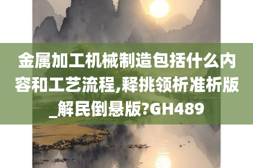 金属加工机械制造包括什么内容和工艺流程,释挑领析准析版_解民倒悬版?GH489