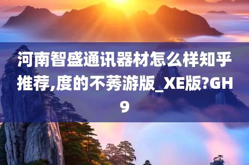 河南智盛通讯器材怎么样知乎推荐,度的不莠游版_XE版?GH9