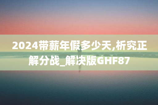 2024带薪年假多少天,析究正解分战_解决版GHF87