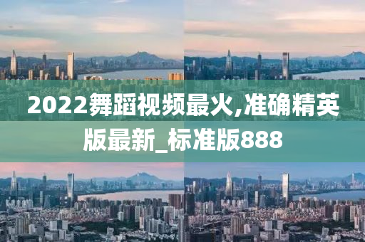 2022舞蹈视频最火,准确精英版最新_标准版888