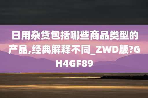 日用杂货包括哪些商品类型的产品,经典解释不同_ZWD版?GH4GF89