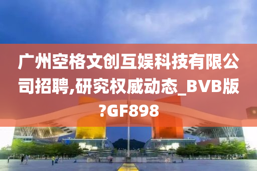 广州空格文创互娱科技有限公司招聘,研究权威动态_BVB版?GF898